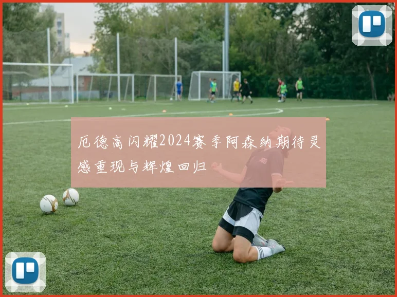 厄德高闪耀2024赛季阿森纳期待灵感重现与辉煌回归