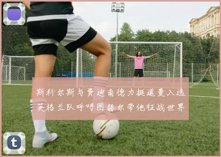 斯科尔斯与费迪南德力挺道曼入选英格兰队呼吁图赫尔带他征战世界杯