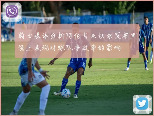 骑士媒体分析阿伦与米切尔莫布里场上表现对球队净效率的影响