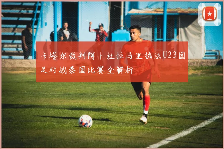 卡塔尔裁判阿卜杜拉马里执法U23国足对战泰国比赛全解析