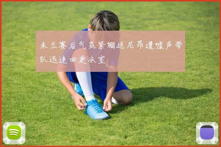 米兰赛后气氛紧绷迈尼昂遭嘘声带队迅速回更衣室
