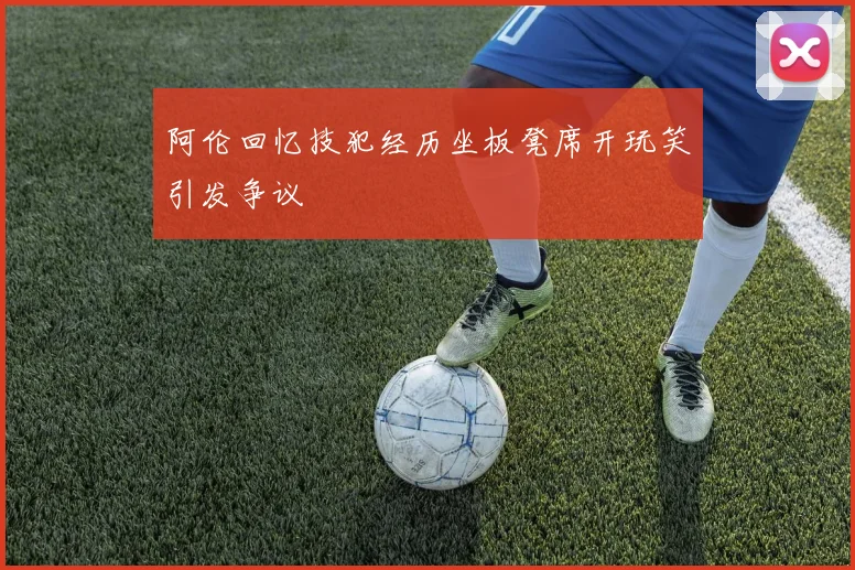 阿伦回忆技犯经历坐板凳席开玩笑引发争议
