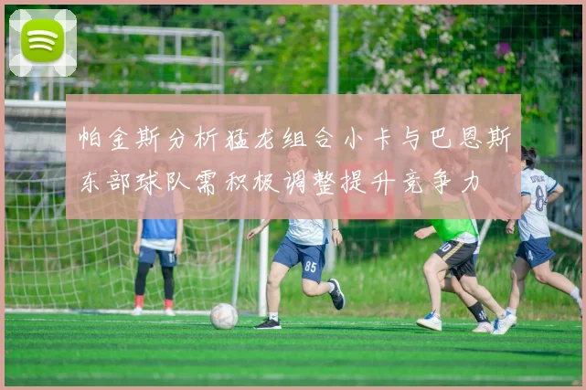帕金斯分析猛龙组合小卡与巴恩斯东部球队需积极调整提升竞争力