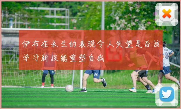 伊布在米兰的表现令人失望是否该学习新技能重塑自我