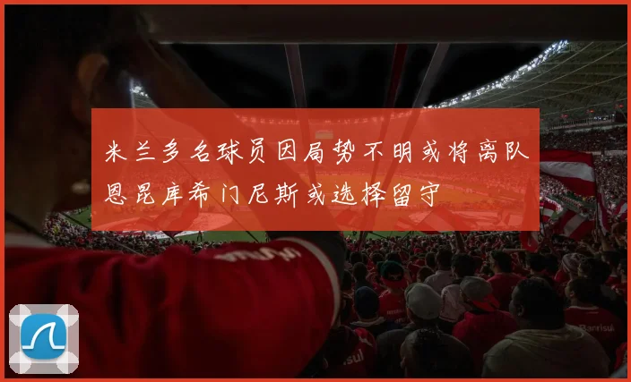 米兰多名球员因局势不明或将离队恩昆库希门尼斯或选择留守