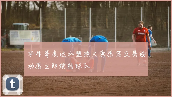 字母哥表达加盟热火意愿若交易成功愿立即续约球队
