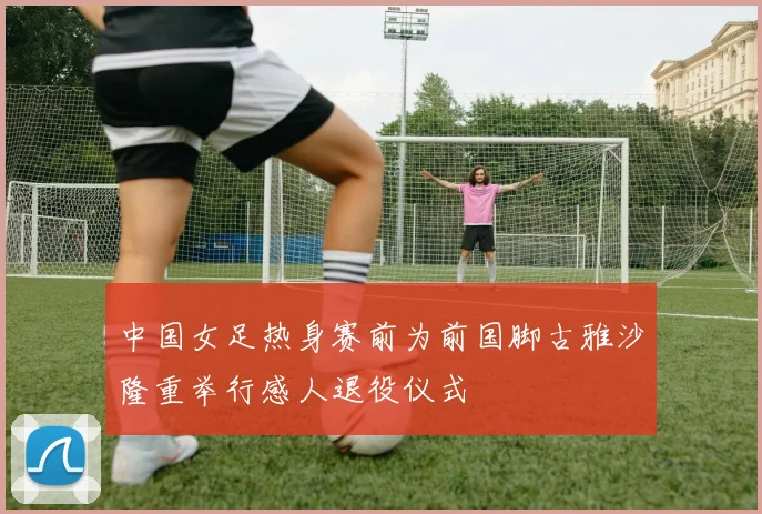 中国女足热身赛前为前国脚古雅沙隆重举行感人退役仪式