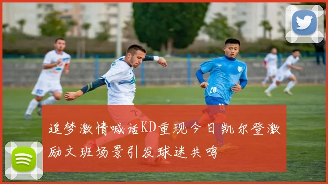 追梦激情喊话KD重现今日凯尔登激励文班场景引发球迷共鸣