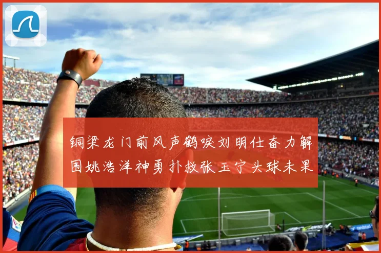 铜梁龙门前风声鹤唳刘明仕奋力解围姚浩洋神勇扑救张玉宁头球未果