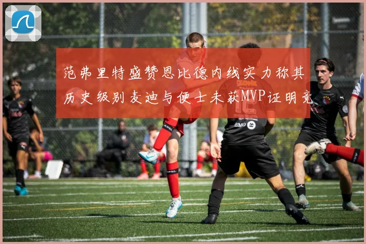 范弗里特盛赞恩比德内线实力称其历史级别麦迪与便士未获MVP证明竞争激烈