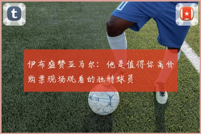伊布盛赞亚马尔：他是值得你高价购票现场观看的独特球员