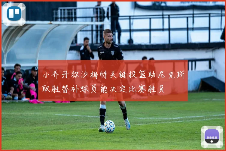 小乔丹称沙梅特关键投篮助尼克斯取胜替补球员能决定比赛胜负