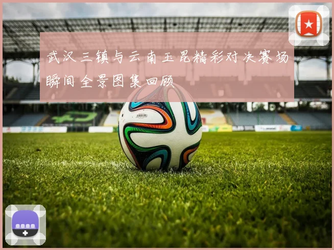 武汉三镇与云南玉昆精彩对决赛场瞬间全景图集回顾