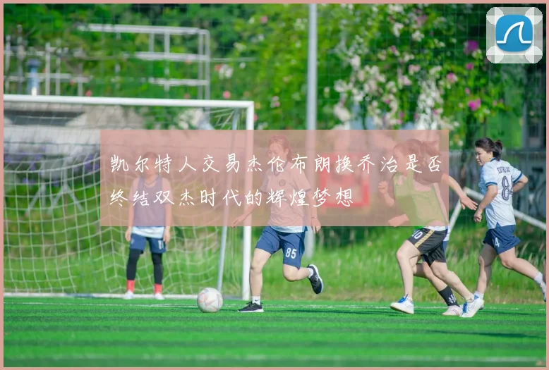 凯尔特人交易杰伦布朗换乔治是否终结双杰时代的辉煌梦想