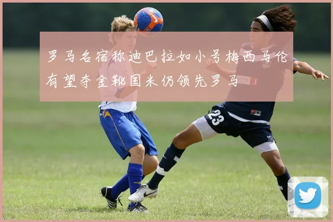 罗马名宿称迪巴拉如小号梅西马伦有望夺金靴国米仍领先罗马