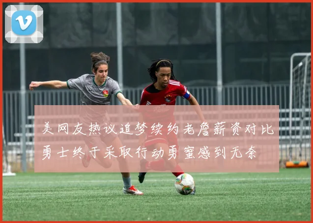 美网友热议追梦续约老詹薪资对比勇士终于采取行动勇蜜感到无奈