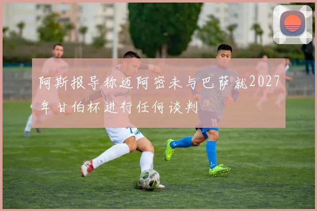 阿斯报导称迈阿密未与巴萨就2027年甘伯杯进行任何谈判