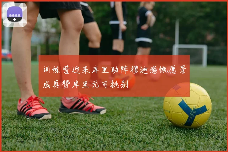 训练营迎来库里助阵穆迪感慨愿景成真赞库里无可挑剔