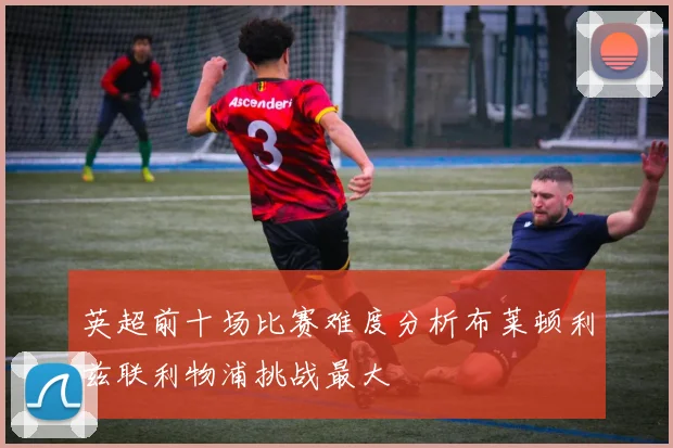 英超前十场比赛难度分析布莱顿利兹联利物浦挑战最大