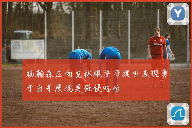 杨瀚森应向克林根学习提升表现勇于出手展现更强侵略性