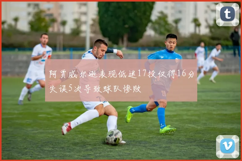 阿贾威尔逊表现低迷17投仅得16分失误5次导致球队惨败
