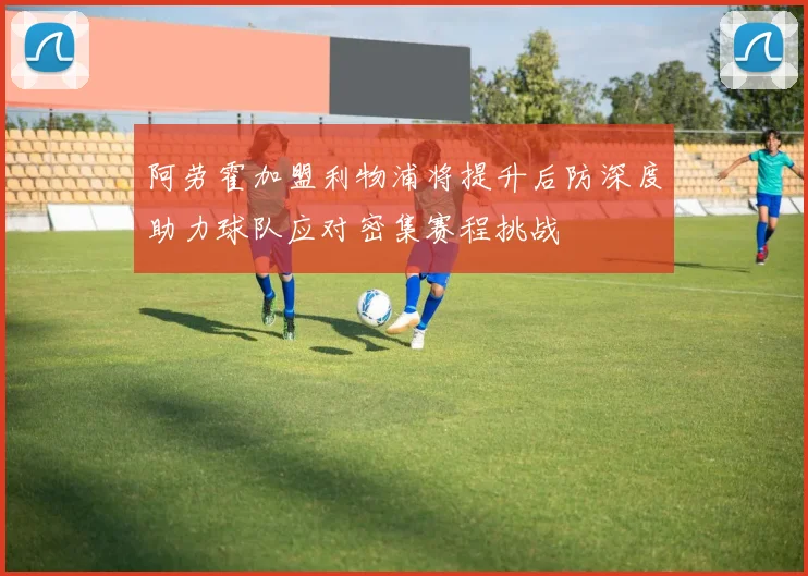 阿劳霍加盟利物浦将提升后防深度助力球队应对密集赛程挑战