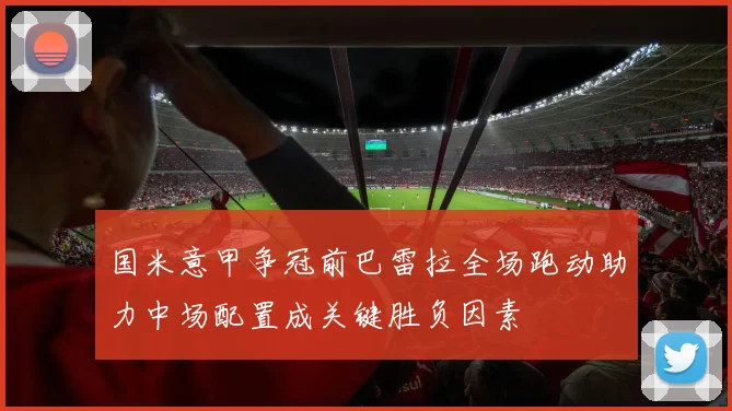 国米意甲争冠前巴雷拉全场跑动助力中场配置成关键胜负因素